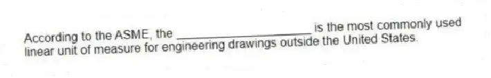 According to the ASME, the ____________________ is the most commonly used linear unit of measure for engineering drawings outside the United States.
