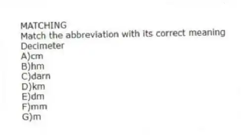 MATCHING
Match the abbreviation with its correct meaning
-Decimeter
A)cm
B)hm
C)darn
D)km
E)dm
F)mm
G)m