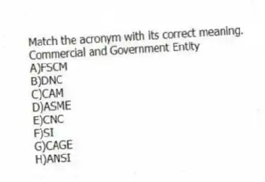 Match the acronym with its correct meaning.
-Commercial and Government Entity
A)FSCM
B)DNC
C)CAM
D)ASME
E)CNC
F)SI
G)CAGE
H)ANSI