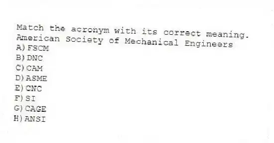 Match the acronym with its correct meaning.
-American Society of Mechanical Engineers
A)FSCM
B)DNC
C)CAM
D)ASME
E)CNC
F)SI
G)CAGE
H)ANSI
