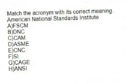 Match the acronym with its correct meaning.
-American National Standards Institute
A)FSCM
B)DNC
C)CAM
D)ASME
E)CNC
F)SI
G)CAGE
H)ANSI