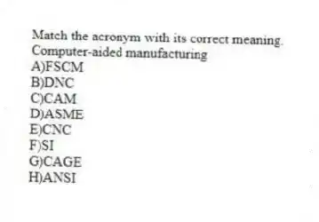Match the acronym with its correct meaning.
-Computer-aided manufacturing
A)FSCM
B)DNC
C)CAM
D)ASME
E)CNC
F)SI
G)CAGE
H)ANSI