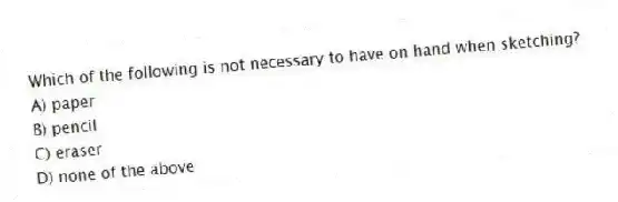 Which of the following is not necessary to have on hand when sketching?
A) paper
B) pencil
C) eraser
D) none of the above