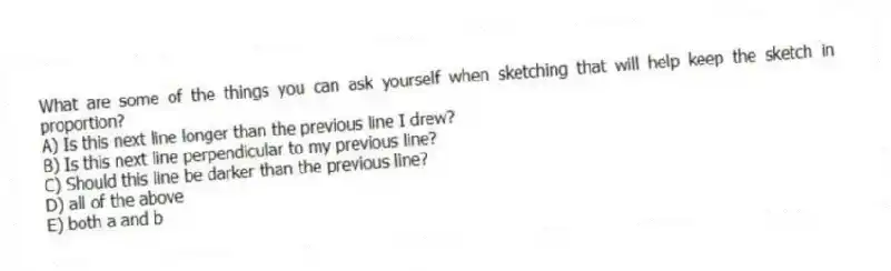 What are some of the things you can ask yourself when sketching that will help keep the sketch in proportion?
A) Is this next line longer than the previous line I drew?
B) Is this next line perpendicular to my previous line?
C) Should this line be darker than the previous line?
D) all of the above
E) both a and b