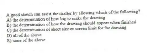 A good sketch can assist the drafter by allowing which of the following?
A) the determination of how big to make the drawing
B) the determination of how the drawing should appear when finished
C) the determination of sheet size or screen limit for the drawing
D) all of the above
E) none of the above