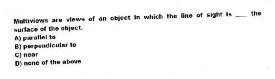 Multiviews are views of an object in which the line of sight is ____ the surface of the object.
A) parallel to
B) perpendicular to
C) near
D) none of the above