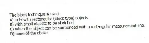 The block technique is used:
A) only with rectangular (block type) objects.
B) with small objects to be sketched.
C) when the object can be surrounded with a rectangular measurement line.
D) none of the above