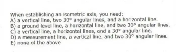 When establishing an isometric axis, you need:
A) a vertical line, two 30° angular lines, and a horizontal line.
B) a ground level line, a horizontal line, and two 30° angular lines.
C) a vertical line, a horizontal lines, and a 30° angular line.
D) a measurement line, a vertical line, and two 30° angular lines.
E) none of the above