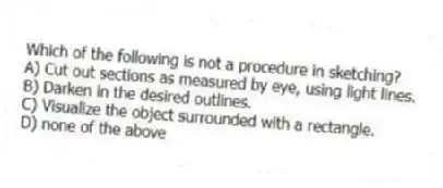 Which of the following is not a procedure in sketching?
A) Cut out sections as measured by eye, using light lines.
B) Darken in the desired outlines.
C) Visualize the object surrounded with a rectangle.
D) none of the above