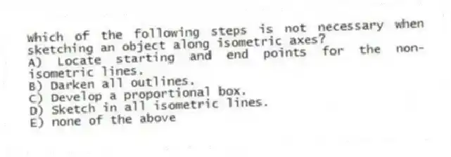 Which of the following steps is not necessary when sketching an object along isometric axes?
A) Locate starting and end points for the non-isometric lines.
B) Darken all outlines.
C) Develop a proportional box.
D) Sketch in all isometric lines.
E) none of the above
