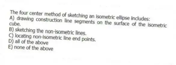 The four center method of sketching an isometric ellipse includes:
A) drawing construction line segments on the surface of the isometric cube.
B) sketching the non-isometric lines.
C) locating non-isometric line end points.
D) all of the above
E) none of the above
