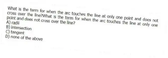 What is the term for when the arc touches the line at only one point and does not cross over the line?What is the term for when the arc touches the line at only one point and does not cross over the line?
A) radii
B) intersection
C) tangent
D) none of the above