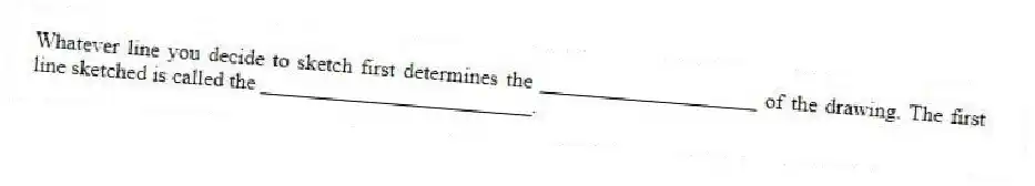 Whatever line you decide to sketch first determines the ____________________ of the drawing. The first line sketched is called the _________________________.