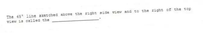 The 45° line sketched above the right side view and to the right of the top view is called the ____________________.