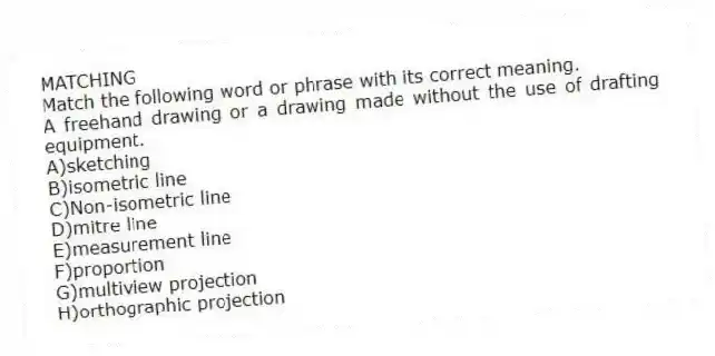 MATCHING
Match the following word or phrase with its correct meaning.
-A freehand drawing or a drawing made without the use of drafting equipment.
A)sketching
B)isometric line
C)Non-isometric line
D)mitre line
E)measurement line
F)proportion
G)multiview projection
H)orthographic projection