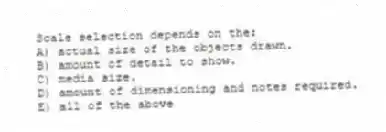 Scale selection depends on the:
A) actual size of the objects drawn.
B) amount of detail to show.
C) media size.
D) amount of dimensioning and notes required.
E) all of the above