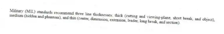 Military (MIL) standards recommend three line thicknesses: thick (cutting and viewing-plane, short break, and object), medium (hidden and phantom), and thin (center, dimension, extension, leader, long break, and section).