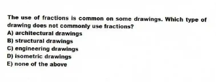 The use of fractions is common on some drawings. Which type of drawing does not commonly use fractions?
A) architectural drawings
B) structural drawings
C) engineering drawings
D) isometric drawings
E) none of the above
