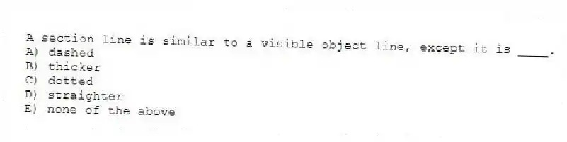 A section line is similar to a visible object line, except it is ____.
A) dashed
B) thicker
C) dotted
D) straighter
E) none of the above