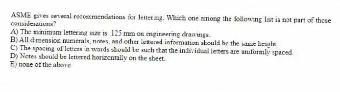 ASME gives several recommendations for lettering. Which one among the following list is not part of those considerations?
A) The minimum lettering size is .125 mm on engineering drawings.
B) All dimension numerals, notes, and other lettered information should be the same height.
C) The spacing of letters in words should be such that the individual letters are uniformly spaced.
D) Notes should be lettered horizontally on the sheet.
E) none of the above