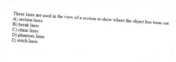 These lines are used in the view of a section to show where the object has been cut.
A) section lines
B) break lines
C) chain lines
D) phantom lines
E) stitch lines