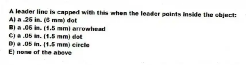 A leader line is capped with this when the leader points inside the object:
A) a .25 in. (6 mm) dot
B) a .05 in. (1.5 mm) arrowhead
C) a .05 in. (1.5 mm) dot
D) a .05 in. (1.5 mm) circle
E) none of the above