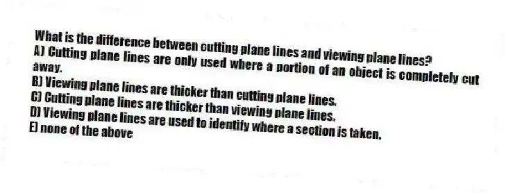 What is the difference between cutting plane lines and viewing plane lines?
A) Cutting plane lines are only used where a portion of an object is completely cut away.
B) Viewing plane lines are thicker than cutting plane lines.
C) Cutting plane lines are thicker than viewing plane lines.
D) Viewing plane lines are used to identify where a section is taken.
E) none of the above