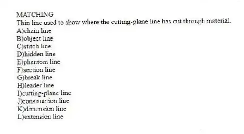 MATCHING
-Thin line used to show where the cutting-plane line has cut through material.
A)chain line
B)object line
C)stitch line
D)hidden line
E)phantom line
F)section line
G)break line
H)leader line
I)cutting-plane line
J)construction line
K)dimension line
L)extension line