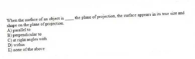 When the surface of an object is ____ the plane of projection, the surface appears in its true size and shape on the plane of projection.
A) parallel to
B) perpendicular to
C) at right angles with
D) within
E) none of the above