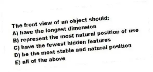 The front view of an object should:
A) have the longest dimension
B) represent the most natural position of use
C) have the fewest hidden features
D) be the most stable and natural position
E) all of the above