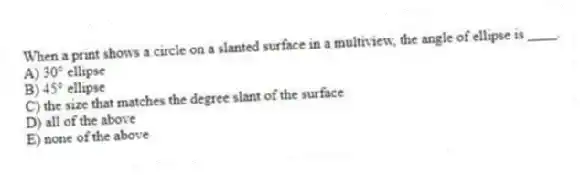 When a print shows a circle on a slanted surface in a multiview, the angle of ellipse is ____.
A) 30° ellipse
B) 45° ellipse
C) the size that matches the degree slant of the surface
D) all of the above
E) none of the above
