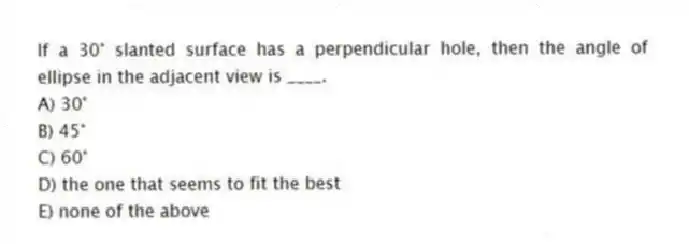 If a 30° slanted surface has a perpendicular hole, then the angle of ellipse in the adjacent view is ____.
A) 30°
B) 45°
C) 60°
D) the one that seems to fit the best
E) none of the above