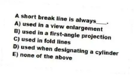 A short break line is always____.
A) used in a view enlargement
B) used in a first-angle projection
C) used in fold lines
D) used when designating a cylinder
E) none of the above