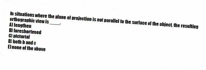 In situations where the plane of projection is not parallel to the surface of the object, the resulting orthographic view is ____.
A) lengthen
B) foreshortened
C) pictorial
D) both b and c
E) none of the above