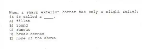 When a sharp exterior corner has only a slight relief, it is called a ____.
A) fillet
B) round
C) runout
D) break corner
E) none of the above