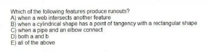 Which of the following features produce runouts?
A) when a web intersects another feature
B) when a cylindrical shape has a point of tangency with a rectangular shape
C) when a pipe and an elbow connect
D) both a and b
E) all of the above