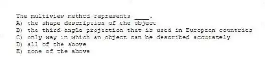 The multiview method represents ____.
A) the shape description of the object
B) the third-angle projection that is used in European countries
C) only way in which an object can be described accurately
D) all of the above
E) none of the above