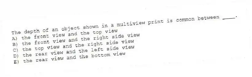 The depth of an object shown in a multiview print is common between ____.
A) the front view and the top view
B) the front view and the right side view
C) the top view and the right side view
D) the rear view and the left side view
E) the rear view and the bottom view