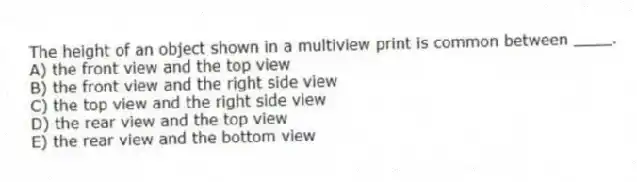 The height of an object shown in a multiview print is common between ____.
A) the front view and the top view
B) the front view and the right side view
C) the top view and the right side view
D) the rear view and the top view
E) the rear view and the bottom view