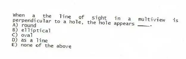 When a the line of sight in a multiview is perpendicular to a hole, the hole appears ____.
A) round
B) elliptical
C) oval
D) as a line
E) none of the above