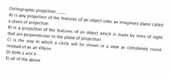 Orthographic projection ____.
A) is any projection of the features of an object onto an imaginary plane called a plane of projection
B) is a projection of the features of an object which is made by lines of sight that are perpendicular to the plane of projection
C) is the way in which a circle will be shown in a view as completely round instead of as an ellipse
D) both a and b
E) all of the above