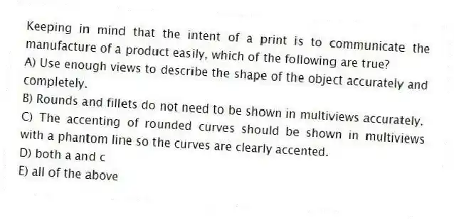 Keeping in mind that the intent of a print is to communicate the manufacture of a product easily, which of the following are true?
A) Use enough views to describe the shape of the object accurately and completely.
B) Rounds and fillets do not need to be shown in multiviews accurately.
C) The accenting of rounded curves should be shown in multiviews with a phantom line so the curves are clearly accented.
D) both a and c
E) all of the above