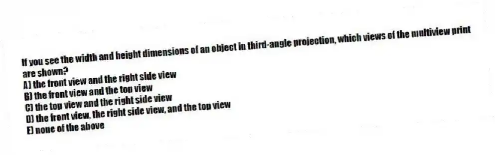 If you see the width and height dimensions of an object in third-angle projection, which views of the multiview print are shown?
A) the front view and the right side view
B) the front view and the top view
C) the top view and the right side view
D) the front view, the right side view, and the top view
E) none of the above