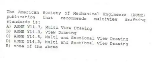 The American Society of Mechanical Engineers (ASME) publication that recommends multiview drafting standards is:
A) ASME Y14.3, Multi View Drawing
B) ASME Y14.3, View Drawing
C) ASME Y14.5, Multi and Sectional View Drawing
D) ASME Y14.3, Multi and Sectional View Drawing
E) none of the above