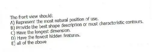 The front view should:
A) Represent the most natural position of use.
B) Provide the best shape description or most characteristic contours.
C) Have the longest dimension.
D) Have the fewest hidden features.
E) all of the above