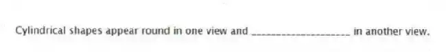 Cylindrical shapes appear round in one view and ____________________ in another view.