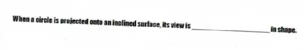 When a circle is projected onto an inclined surface, its view is ____________________ in shape.