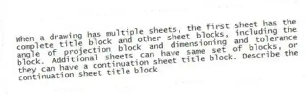 When a drawing has multiple sheets, the first sheet has the complete title block and other sheet blocks, including the angle of projection block and dimensioning and tolerance block. Additional sheets can have same set of blocks, or they can have a continuation sheet title block. Describe the continuation sheet title block