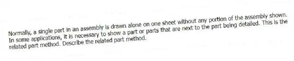 Normally, a single part in an assembly is drawn alone on one sheet without any portion of the assembly shown. In some applications, it is necessary to show a part or parts that are next to the part being detailed. This is the related part method. Describe the related part method.