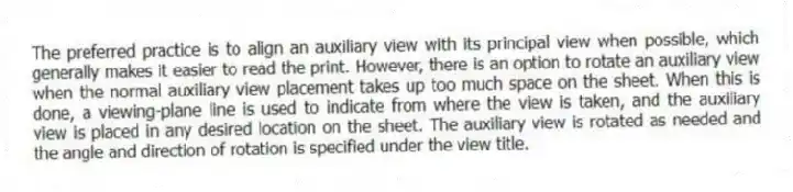 The preferred practice is to align an auxiliary view with its principal view when possible, which generally makes it easier to read the print. However, there is an option to rotate an auxiliary view when the normal auxiliary view placement takes up too much space on the sheet. When this is done, a viewing-plane line is used to indicate from where the view is taken, and the auxiliary view is placed in any desired location on the sheet. The auxiliary view is rotated as needed and the angle and direction of rotation is specified under the view title.